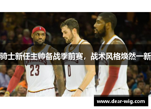 骑士新任主帅备战季前赛，战术风格焕然一新